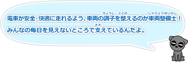 電車が安全快適に走れるよう、車両の調子（ちょうし）を整える（ととのえる）のが車両整備士（しゃりょうせいびし）！みんなの毎日を見えないところで支（ささ）えているんだよ。